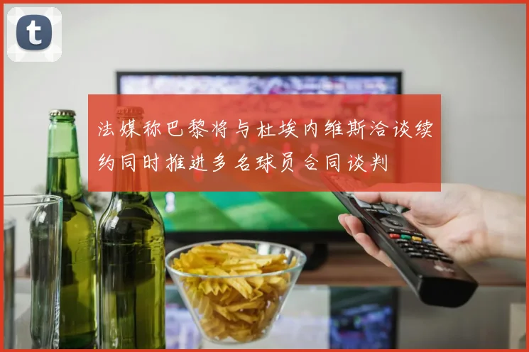 法媒称巴黎将与杜埃内维斯洽谈续约同时推进多名球员合同谈判