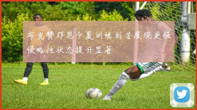 布克赞邓恩今夏训练刻苦展现更强侵略性状态提升显著