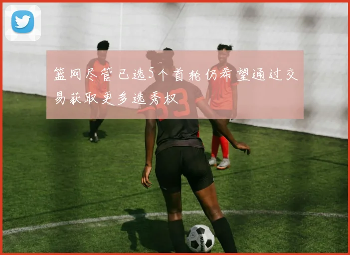篮网尽管已选5个首轮仍希望通过交易获取更多选秀权