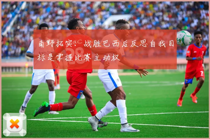 南野拓实：战胜巴西后反思自我目标是掌握比赛主动权