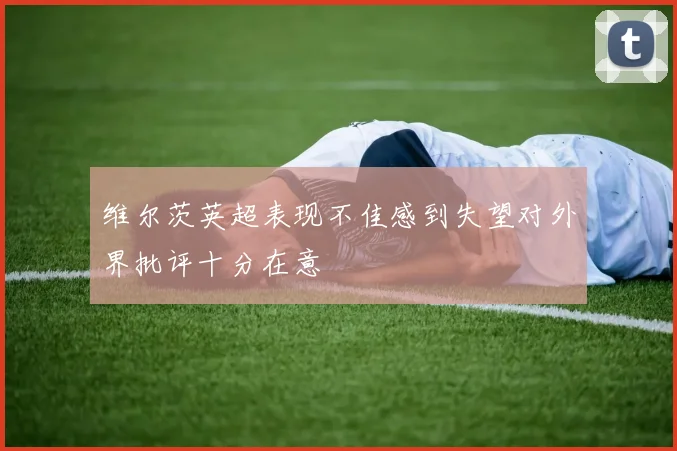 维尔茨英超表现不佳感到失望对外界批评十分在意