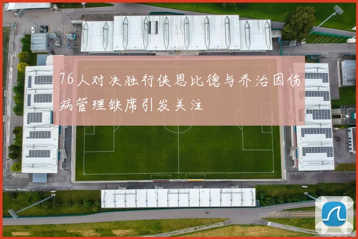 76人对决独行侠恩比德与乔治因伤病管理缺席引发关注