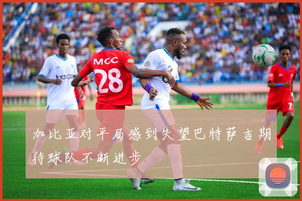 加比亚对平局感到失望巴特萨吉期待球队不断进步