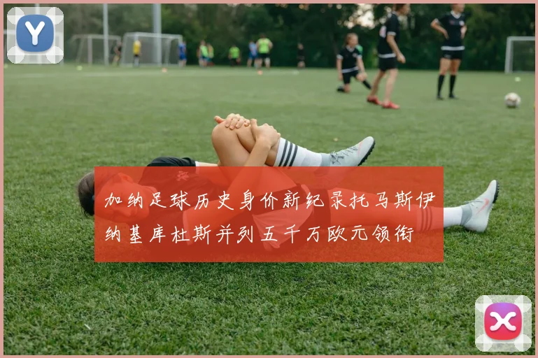 加纳足球历史身价新纪录托马斯伊纳基库杜斯并列五千万欧元领衔