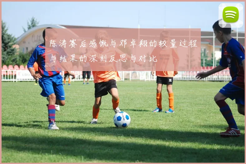 陈涛赛后感慨与邓卓翔的较量过程与结果的深刻反思与对比