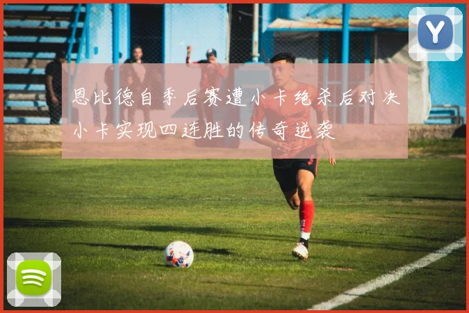 恩比德自季后赛遭小卡绝杀后对决小卡实现四连胜的传奇逆袭