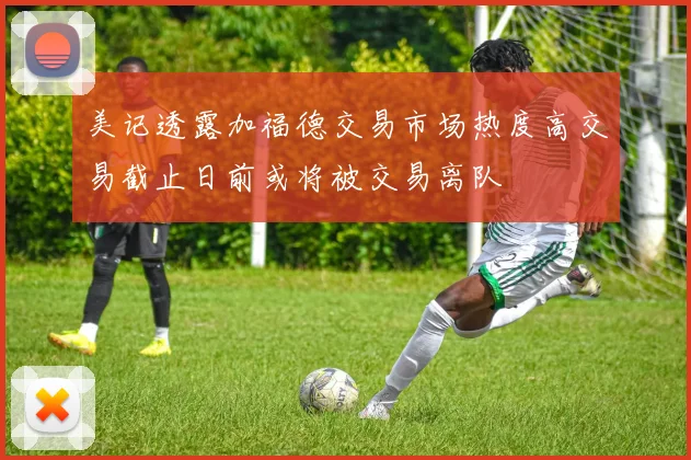 美记透露加福德交易市场热度高交易截止日前或将被交易离队
