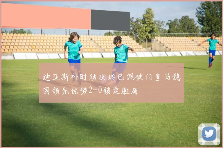 迪亚斯补时助攻姆巴佩破门皇马稳固领先优势2-0锁定胜局