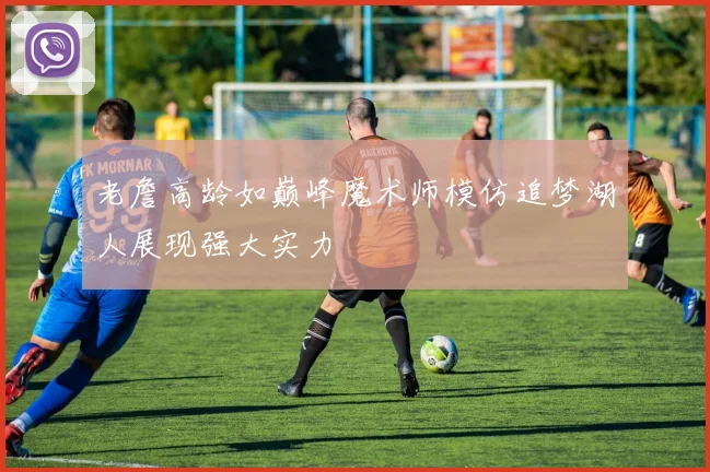 老詹高龄如巅峰魔术师模仿追梦湖人展现强大实力