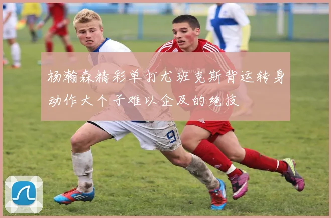 杨瀚森精彩单打尤班克斯背运转身动作大个子难以企及的绝技