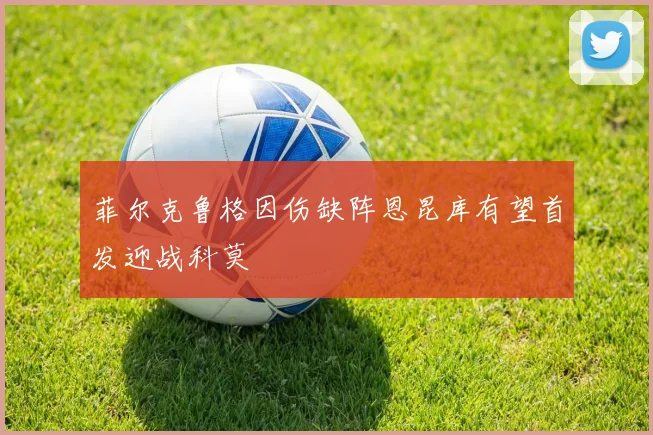 菲尔克鲁格因伤缺阵恩昆库有望首发迎战科莫