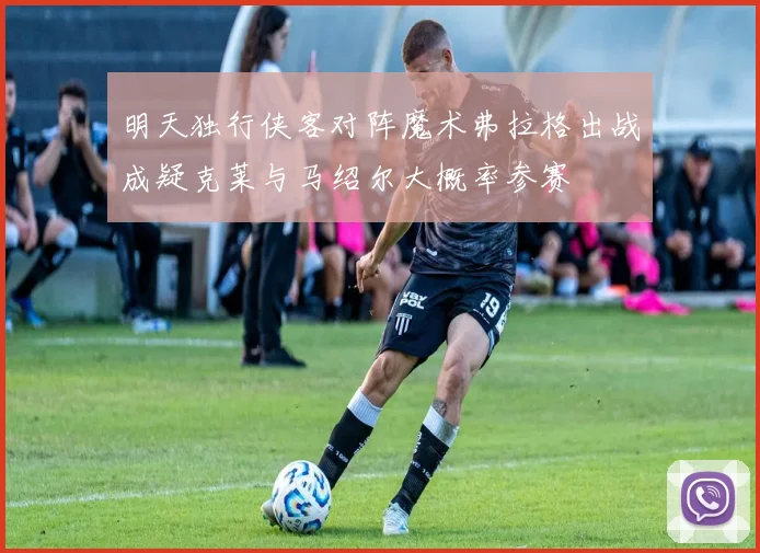 明天独行侠客对阵魔术弗拉格出战成疑克莱与马绍尔大概率参赛