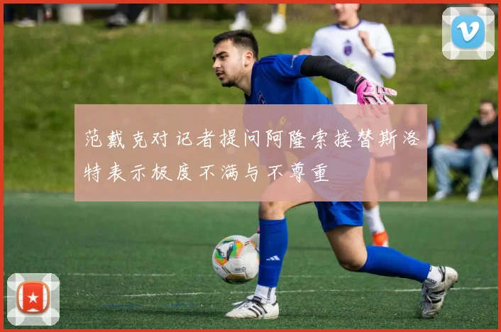 范戴克对记者提问阿隆索接替斯洛特表示极度不满与不尊重