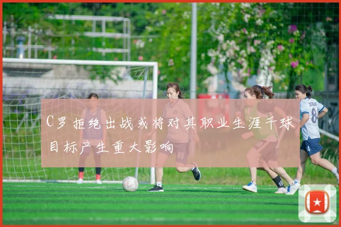 C罗拒绝出战或将对其职业生涯千球目标产生重大影响