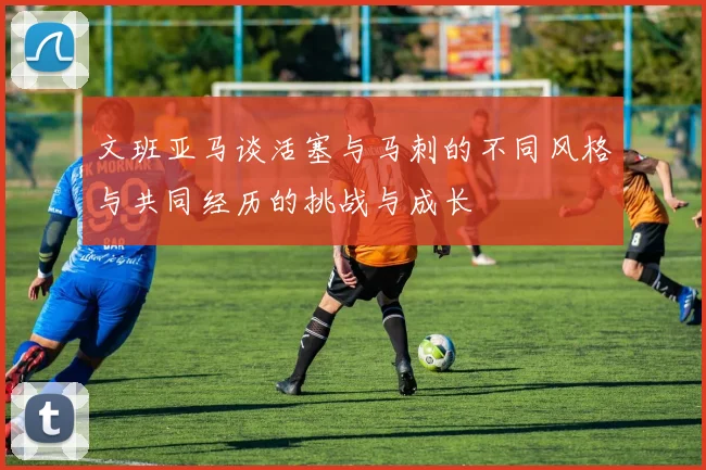 文班亚马谈活塞与马刺的不同风格与共同经历的挑战与成长