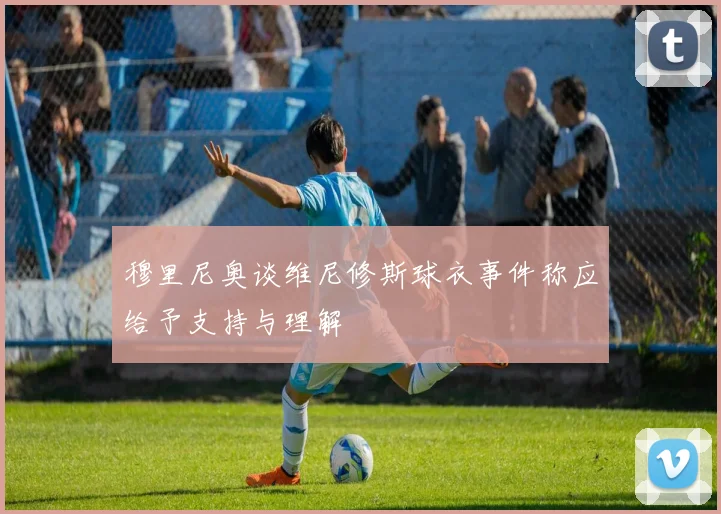 穆里尼奥谈维尼修斯球衣事件称应给予支持与理解