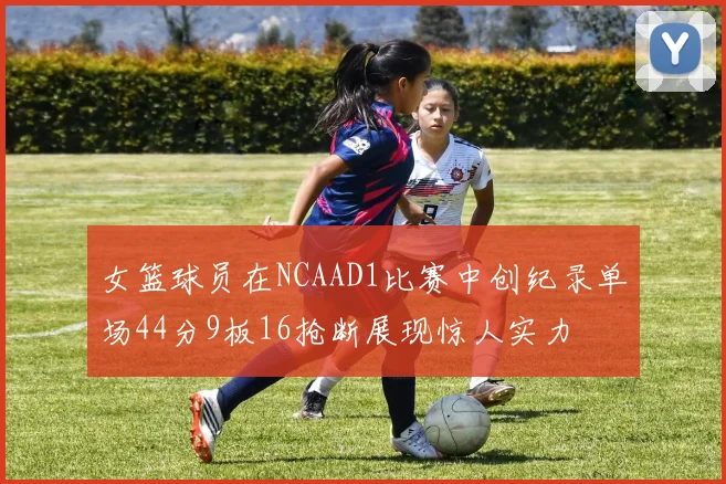 女篮球员在NCAAD1比赛中创纪录单场44分9板16抢断展现惊人实力