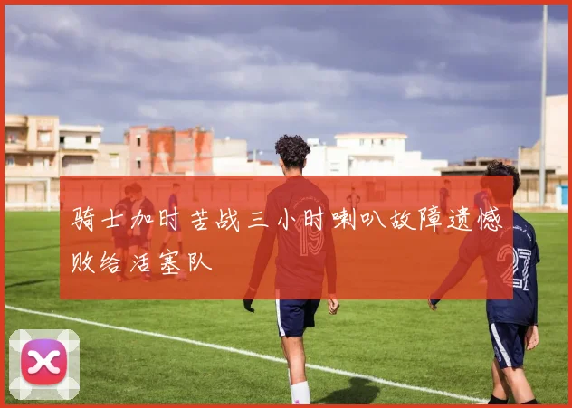 骑士加时苦战三小时喇叭故障遗憾败给活塞队