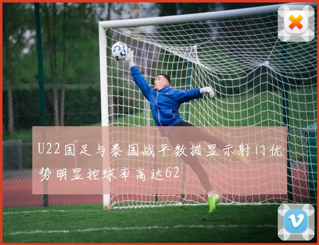 U22国足与泰国战平数据显示射门优势明显控球率高达62