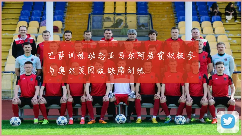 巴萨训练动态亚马尔阿劳霍积极参与奥尔莫因故缺席训练