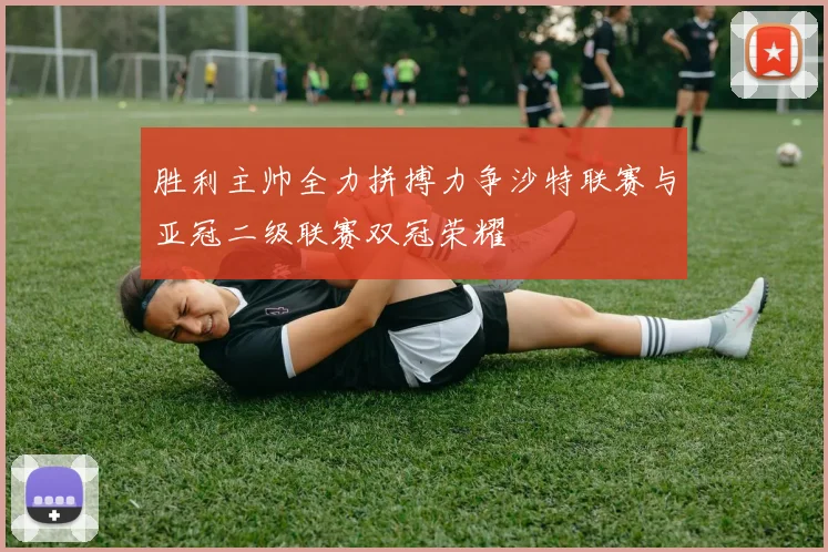 胜利主帅全力拼搏力争沙特联赛与亚冠二级联赛双冠荣耀