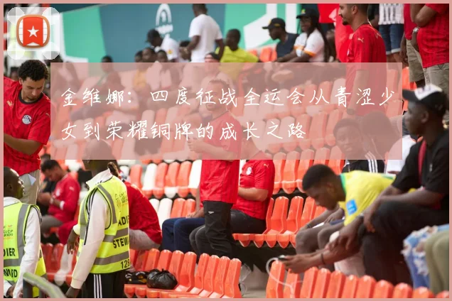 金维娜：四度征战全运会从青涩少女到荣耀铜牌的成长之路