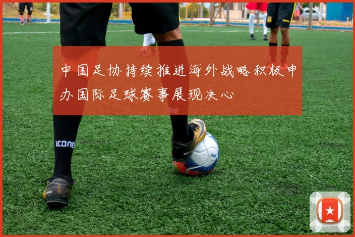 中国足协持续推进海外战略积极申办国际足球赛事展现决心