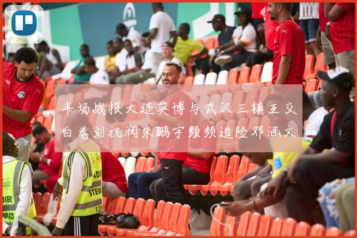 半场战报大连英博与武汉三镇互交白卷刘祝润朱鹏宇频频造险邓涵文因伤退场