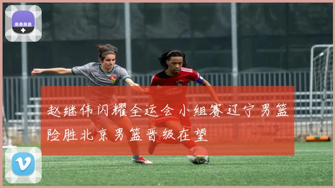 赵继伟闪耀全运会小组赛辽宁男篮险胜北京男篮晋级在望