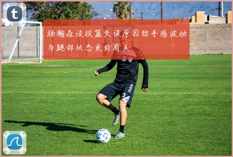 杨瀚森谈投篮失误原因称手感波动与腿部状态良好有关