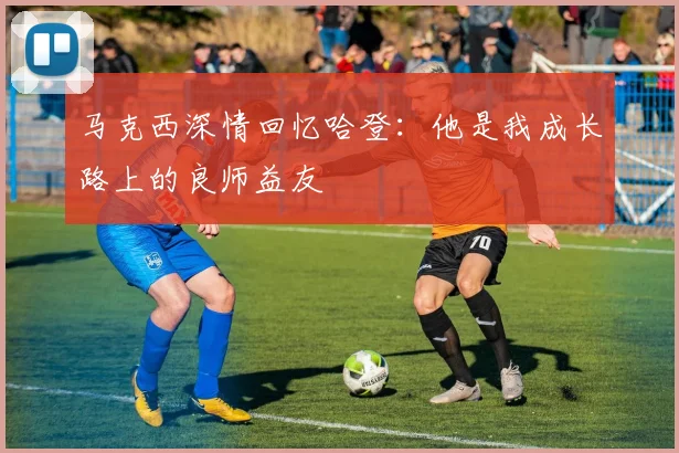 马克西深情回忆哈登：他是我成长路上的良师益友