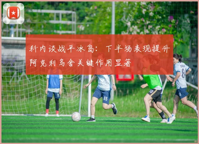 科内谈战平冰岛：下半场表现提升阿克利乌舍关键作用显著
