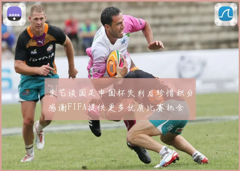 朱艺谈国足中国杯失利后珍惜积分感谢FIFA提供更多优质比赛机会