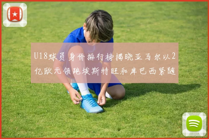 U18球员身价排行榜揭晓亚马尔以2亿欧元领跑埃斯特旺和库巴西紧随其后