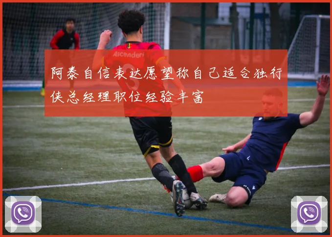 阿泰自信表达愿望称自己适合独行侠总经理职位经验丰富