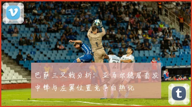 巴萨三叉戟分析：亚马尔稳居首发中锋与左翼位置竞争白热化