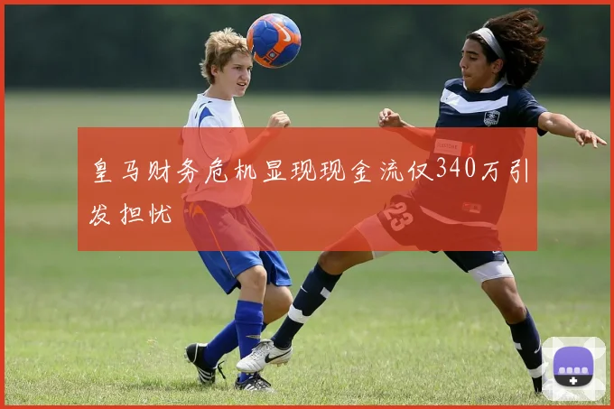 皇马财务危机显现现金流仅340万引发担忧
