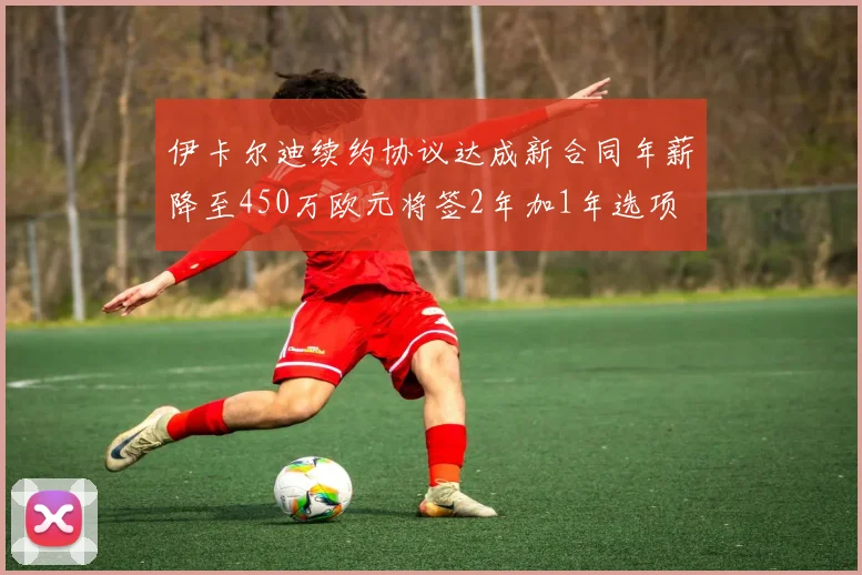 伊卡尔迪续约协议达成新合同年薪降至450万欧元将签2年加1年选项