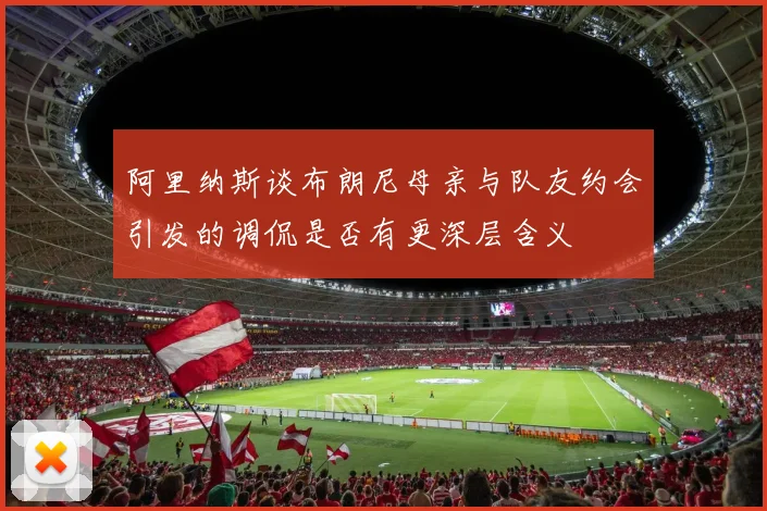 阿里纳斯谈布朗尼母亲与队友约会引发的调侃是否有更深层含义