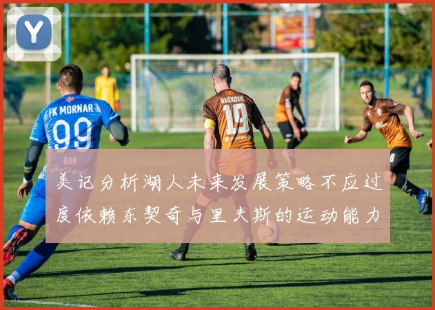 美记分析湖人未来发展策略不应过度依赖东契奇与里夫斯的运动能力不足