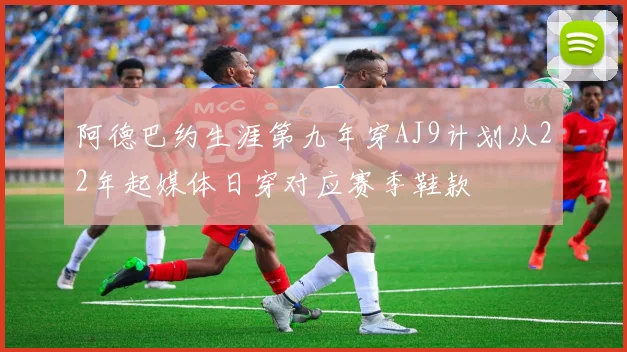 阿德巴约生涯第九年穿AJ9计划从22年起媒体日穿对应赛季鞋款