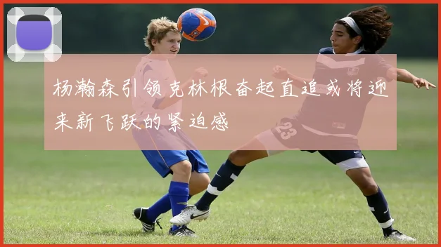 杨瀚森引领克林根奋起直追或将迎来新飞跃的紧迫感